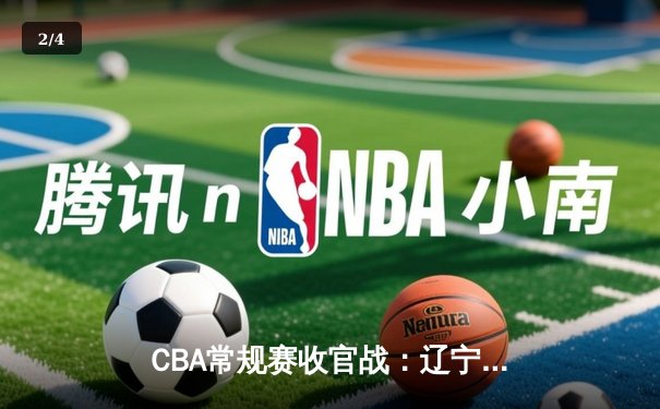 CBA常规赛收官战：辽宁力克广东锁定榜首 郭艾伦35分献关键抢断 - 2