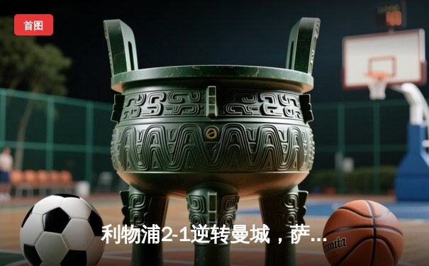 利物浦2-1逆转曼城，萨拉赫绝杀助球队登顶英超积分榜