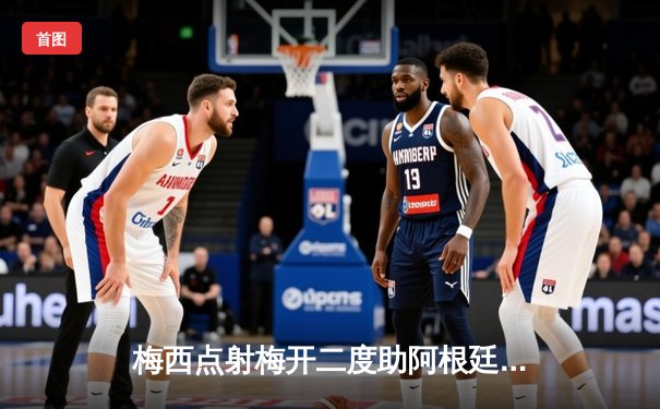 梅西点射梅开二度助阿根廷2-0墨西哥 提前锁定美洲杯小组出线资格