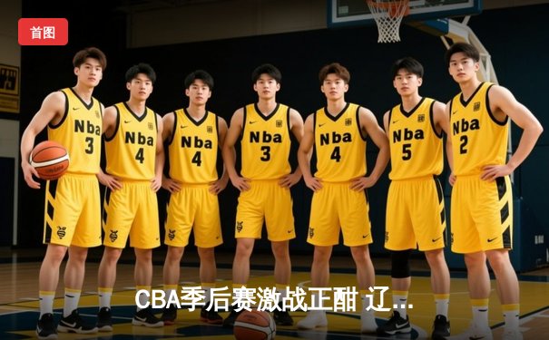 CBA季后赛激战正酣 辽宁本钢加时险胜广东东莞大益