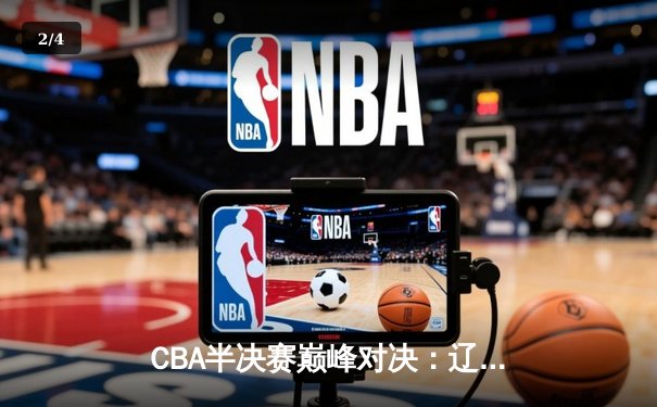 CBA半决赛巅峰对决：辽宁逆转广东晋级总决赛，赵继伟关键三分定乾坤 - 2
