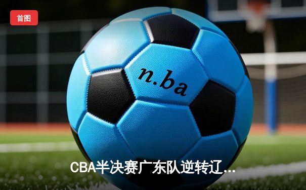 CBA半决赛广东队逆转辽宁，周琦关键封盖锁定胜局