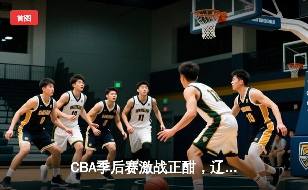 CBA季后赛激战正酣，辽宁本钢逆转广东宏远挺进总决赛
