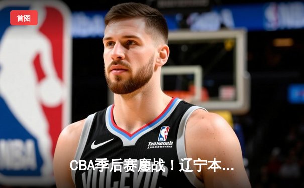 CBA季后赛鏖战！辽宁本钢加时险胜广东宏远，赵继伟33分导演逆转