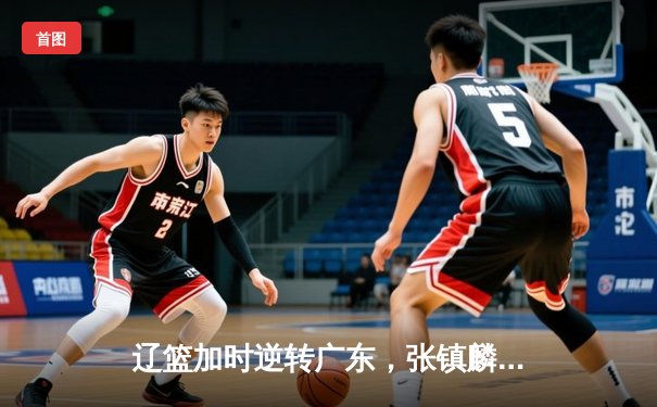 辽篮加时逆转广东，张镇麟34分创生涯新高，赵继伟末节救主