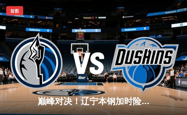 巅峰对决！辽宁本钢加时险胜广东东莞大益，赵继伟33分导演逆转