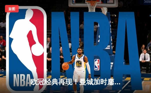 欧冠经典再现！曼城加时鏖战4-3逆转皇马 哈兰德双响主宰伊蒂哈德