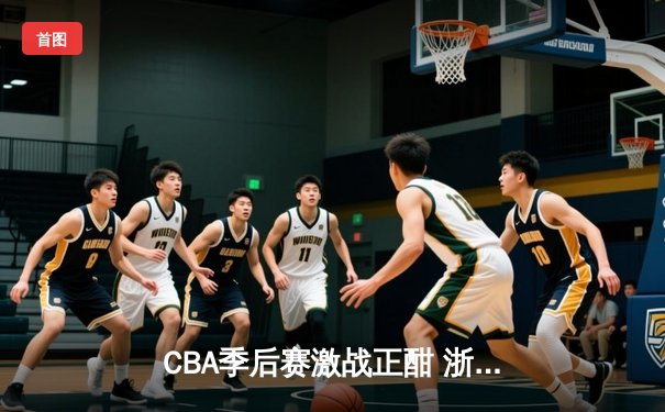 CBA季后赛激战正酣 浙江广厦加时逆转广东 胡金秋狂砍33分创生涯新高