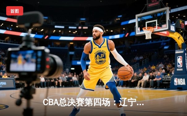 CBA总决赛第四场：辽宁加时险胜新疆，赵继伟关键三分锁定赛点