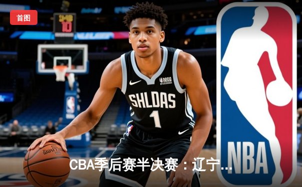 CBA季后赛半决赛：辽宁逆转广东夺赛点，张镇麟关键三分定乾坤