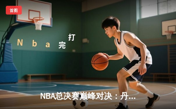 NBA总决赛巅峰对决：丹佛掘金力克迈阿密热火，约基奇三双加冕FMVP