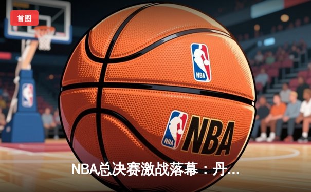 NBA总决赛激战落幕：丹佛掘金4-1击败迈阿密热火首夺总冠军，约基奇荣膺FMVP