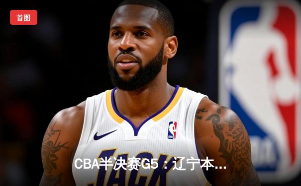 CBA半决赛G5：辽宁本钢加时逆转广东宏远，张镇麟35分创生涯新高