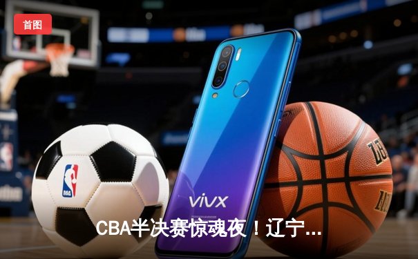 CBA半决赛惊魂夜！辽宁男篮加时逆转广东，张镇麟35分创生涯新高