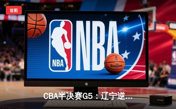 CBA半决赛G5：辽宁逆转广东晋级总决赛 张镇麟34分赵继伟关键三分定乾坤