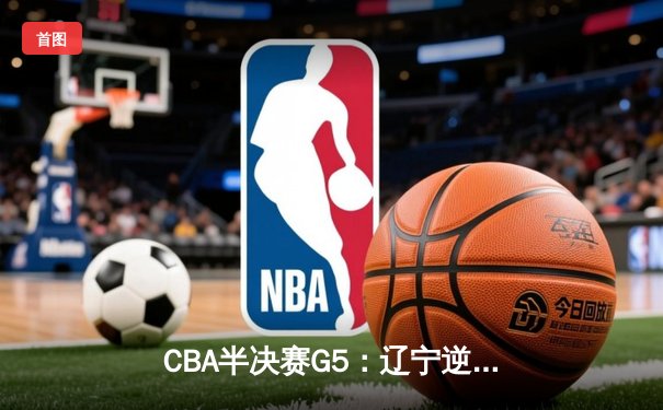 CBA半决赛G5：辽宁逆转广东晋级总决赛 张镇麟34分赵继伟关键三分定乾坤