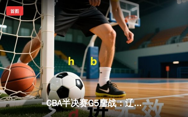 CBA半决赛G5鏖战：辽宁本钢加时逆转广东宏远，赵继伟37分创生涯新高